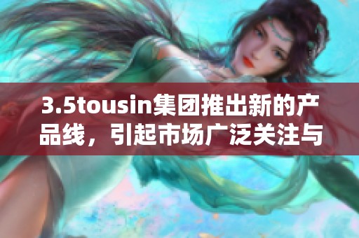 3.5tousin集团推出新的产品线，引起市场广泛关注与讨论