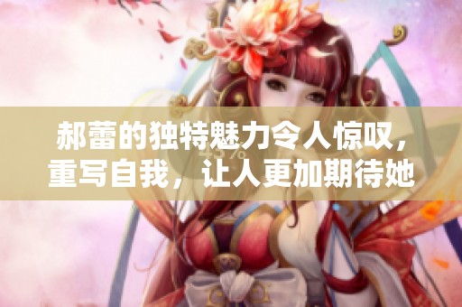 郝蕾的独特魅力令人惊叹，重写自我，让人更加期待她的精彩表现。