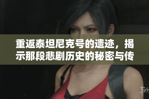 重返泰坦尼克号的遗迹，揭示那段悲剧历史的秘密与传奇