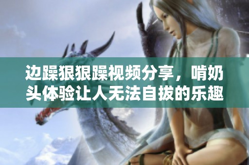 边躁**躁视频分享，啃奶头体验让人无法自拔的乐趣
