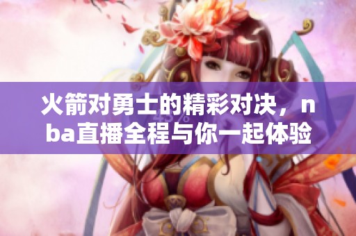 火箭对勇士的精彩对决，nba直播全程与你一起体验比赛精彩瞬间