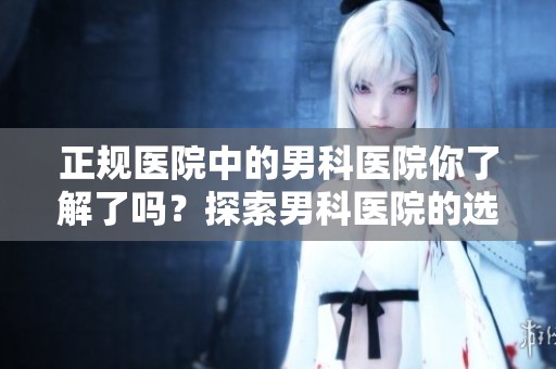 正规医院中的男科医院你了解了吗？探索男科医院的选择与相关信息。