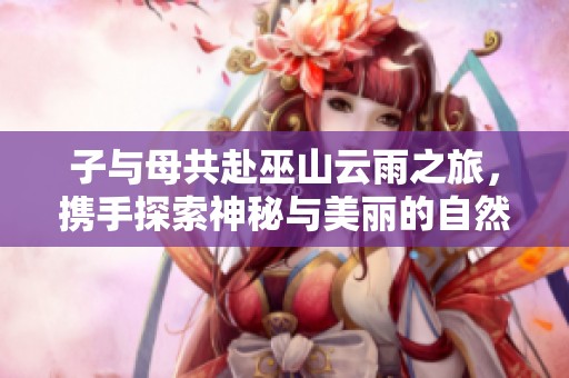 子与母共赴巫山云雨之旅，携手探索神秘与美丽的自然景观
