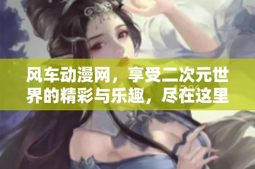 风车动漫网，享受二次元世界的精彩与乐趣，尽在这里！