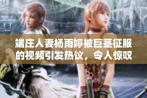 端庄人妻杨雨婷被巨茎征服的视频引发热议，令人惊叹不已