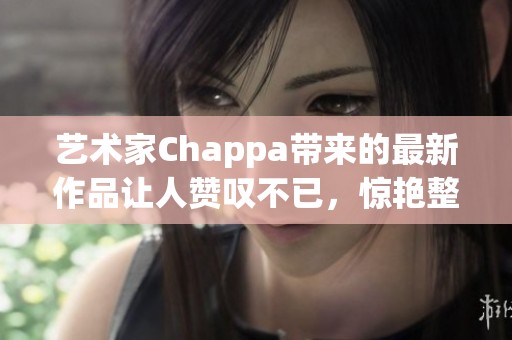 艺术家Chappa带来的最新作品让人赞叹不已，惊艳整个艺术界！