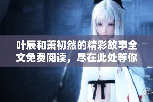 叶辰和萧初然的精彩故事全文免费阅读，尽在此处等你来探索