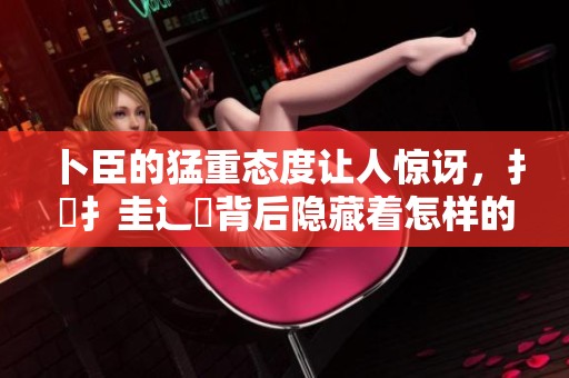 卜臣的猛重态度让人惊讶，扌喿扌圭辶畐背后隐藏着怎样的秘密呢