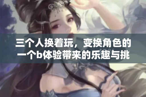 三个人换着玩，变换角色的一个b体验带来的乐趣与挑战