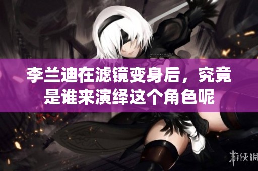 李兰迪在滤镜变身后，究竟是谁来演绎这个角色呢