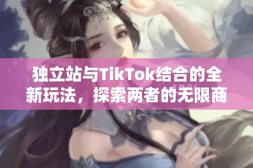 独立站与TikTok结合的全新玩法，探索两者的无限商机与潜力