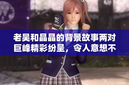 老吴和晶晶的背景故事两对巨峰精彩纷呈，令人意想不到的情感纠葛与人生历程。