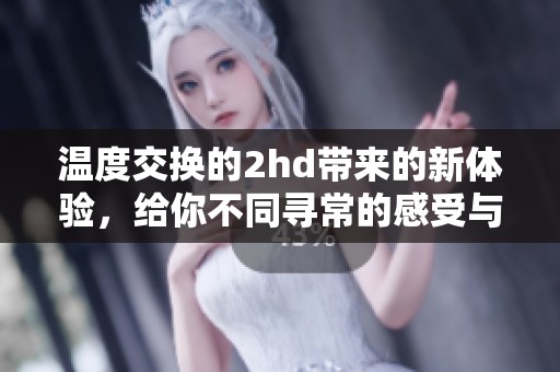 温度交换的2hd带来的新体验，给你不同寻常的感受与惊喜。