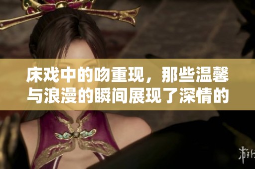 床戏中的吻重现，那些温馨与浪漫的瞬间展现了深情的爱情故事