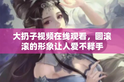 大扔子视频在线观看，圆滚滚的形象让人爱不释手
