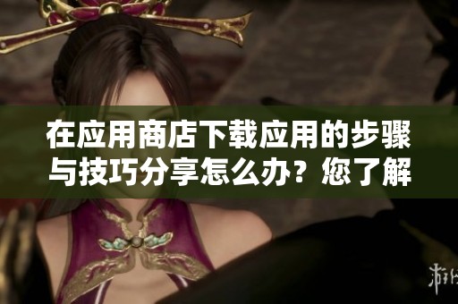 在应用商店下载应用的步骤与技巧分享怎么办？您了解如何顺利进行下载吗？