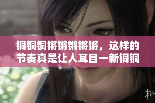 铜铜铜锵锵锵锵锵，这样的节奏真是让人耳目一新铜铜铜！