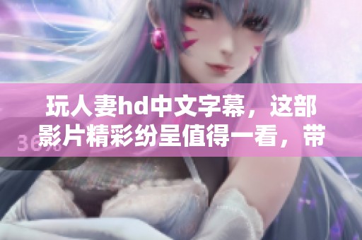 玩人妻hd中文字幕，这部影片精彩纷呈值得一看，带你感受不一样的情感故事