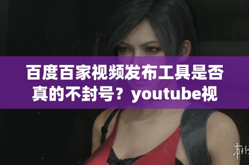 百度百家视频发布工具是否真的不封号？youtube视频发布软件的安全性如何分析