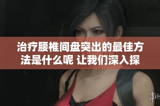 治疗腰椎间盘突出的最佳方法是什么呢 让我们深入探讨一下有关方案