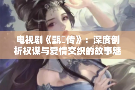 电视剧《甄嬛传》：深度剖析权谋与爱情交织的故事魅力