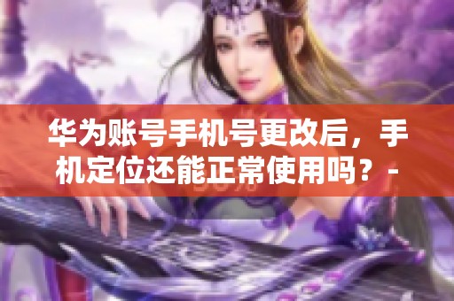 华为账号手机号更改后，手机定位还能正常使用吗？-微签名资讯解析