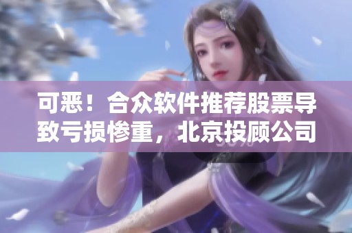 可恶！合众软件推荐股票导致亏损惨重，北京投顾公司退费问题引关注！
