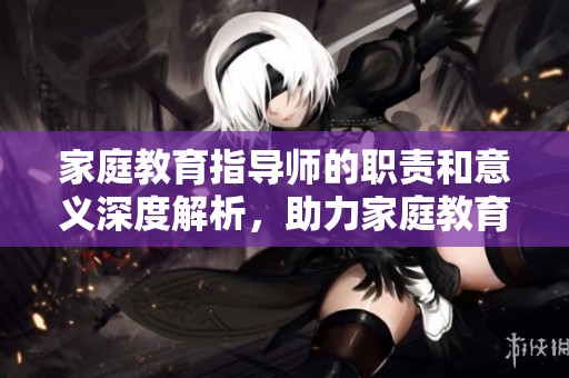 家庭教育指导师的职责和意义深度解析，助力家庭教育更上一层楼