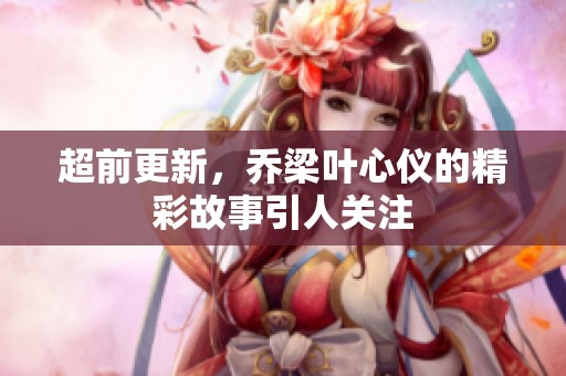超前更新，乔梁叶心仪的精彩故事引人关注