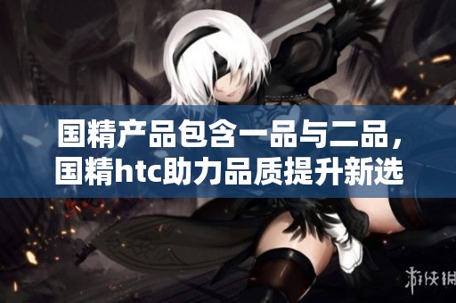 国精产品包含一品与二品，国精htc助力品质提升新选择