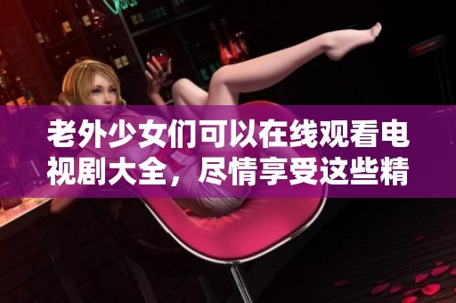 老外少女们可以在线观看电视剧大全，尽情享受这些精彩的剧情吧