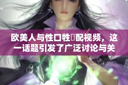 欧美人与性口牲恔配视频，这一话题引发了广泛讨论与关注。