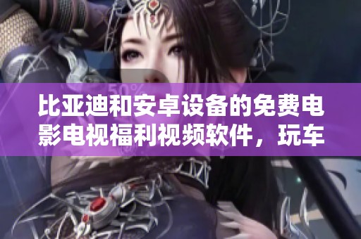 比亚迪和安卓设备的免费电影电视福利视频软件，玩车不求人让你轻松享受娱乐体验