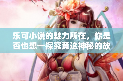 乐可小说的魅力所在，你是否也想一探究竟这神秘的故事世界呢