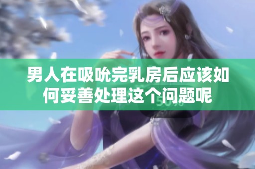 男人在吸吮完乳房后应该如何妥善处理这个问题呢
