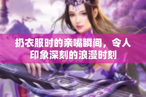 扔衣服时的亲嘴瞬间，令人印象深刻的浪漫时刻