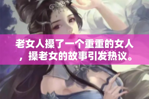 老女人搡了一个重重的女人，搡老女的故事引发热议。