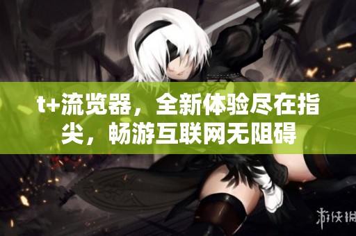t+流览器，全新体验尽在指尖，畅游互联网无阻碍