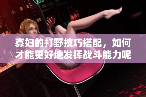 寡妇的打野技巧搭配，如何才能更好地发挥战斗能力呢