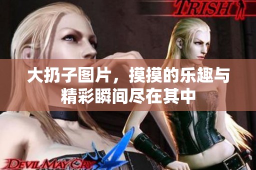 大扔子图片，摸摸的乐趣与精彩瞬间尽在其中