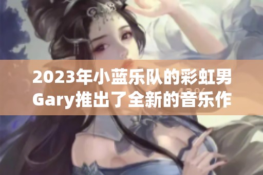 2023年小蓝乐队的彩虹男Gary推出了全新的音乐作品
