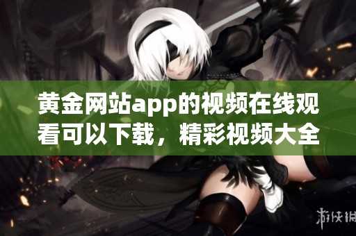 黄金网站app的视频在线观看可以下载，精彩视频大全尽在此处等你发现