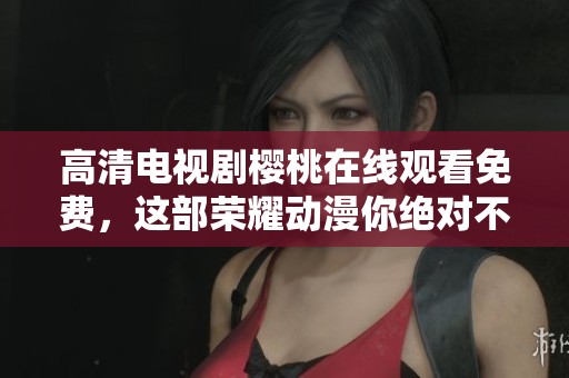 高清电视剧樱桃在线观看免费，这部荣耀动漫你绝对不容错过！
