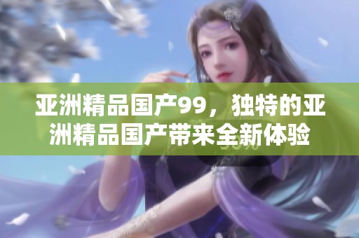 亚洲精品国产99，独特的亚洲精品国产带来全新体验