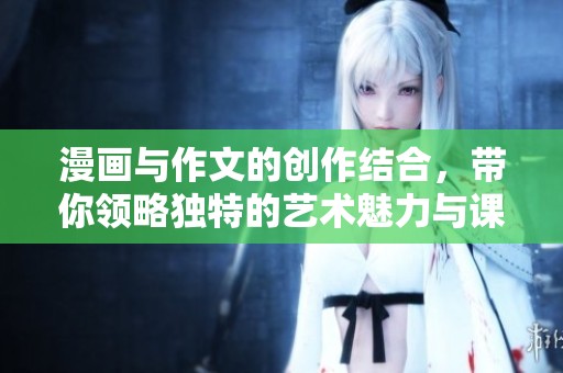 漫画与作文的创作结合，带你领略独特的艺术魅力与课堂趣味