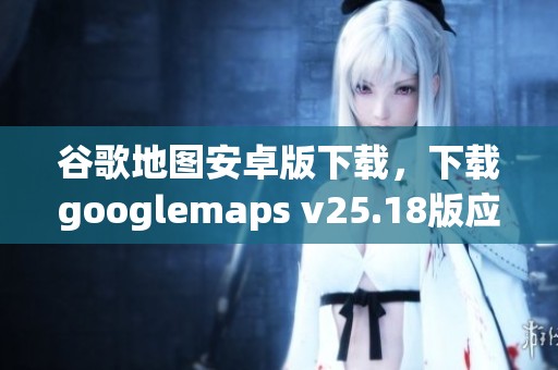 谷歌地图安卓版下载，下载googlemaps v25.18版应用程序获取更多功能