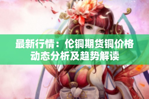 最新行情：伦铜期货铜价格动态分析及趋势解读