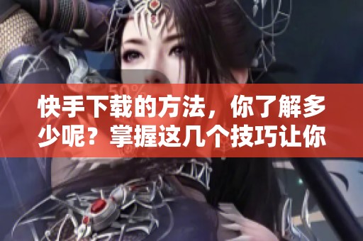 快手下载的方法，你了解多少呢？掌握这几个技巧让你轻松下载快手内容！