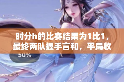 时分h的比赛结果为1比1，最终两队握手言和，平局收场