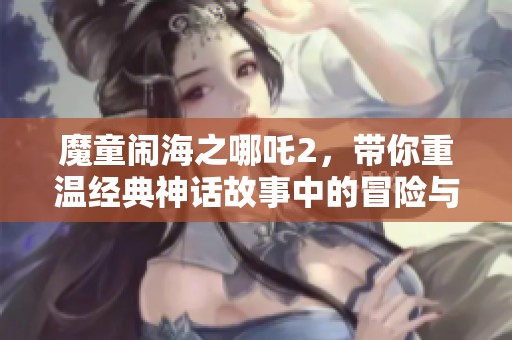 魔童闹海之哪吒2，带你重温经典神话故事中的冒险与斗争！